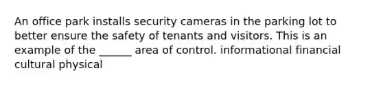 An office park installs security cameras in the parking lot to better ensure the safety of tenants and visitors. This is an example of the ______ area of control. informational financial cultural physical