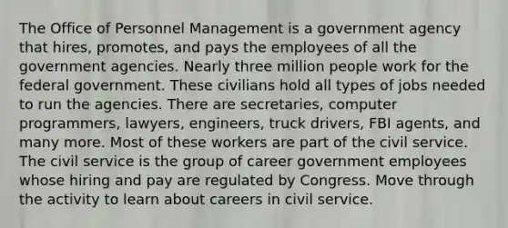 The Office of Personnel Management is a government agency that hires, promotes, and pays the employees of all the government agencies. Nearly three million people work for the federal government. These civilians hold all types of jobs needed to run the agencies. There are secretaries, computer programmers, lawyers, engineers, truck drivers, FBI agents, and many more. Most of these workers are part of the civil service. The civil service is the group of career government employees whose hiring and pay are regulated by Congress. Move through the activity to learn about careers in civil service.