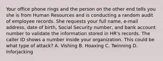 Your office phone rings and the person on the other end tells you she is from Human Resources and is conducting a random audit of employee records. She requests your full name, e-mail address, date of birth, Social Security number, and bank account number to validate the information stored in HR's records. The caller ID shows a number inside your organization. This could be what type of attack? A. Vishing B. Hoaxing C. Twinning D. Inforjacking