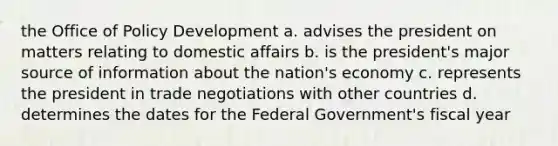 the Office of Policy Development a. advises the president on matters relating to domestic affairs b. is the president's major source of information about the nation's economy c. represents the president in trade negotiations with other countries d. determines the dates for the Federal Government's fiscal year