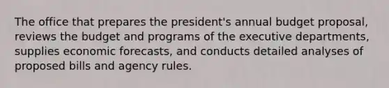 The office that prepares the president's annual budget proposal, reviews the budget and programs of the executive departments, supplies economic forecasts, and conducts detailed analyses of proposed bills and agency rules.