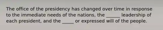 The office of the presidency has changed over time in response to the immediate needs of the nations, the ______ leadership of each president, and the _____ or expressed will of the people.