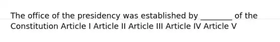 The office of the presidency was established by ________ of the Constitution Article I Article II Article III Article IV Article V