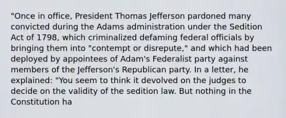 "Once in office, President Thomas Jefferson pardoned many convicted during the Adams administration under the Sedition Act of 1798, which criminalized defaming federal officials by bringing them into "contempt or disrepute," and which had been deployed by appointees of Adam's Federalist party against members of the Jefferson's Republican party. In a letter, he explained: "You seem to think it devolved on the judges to decide on the validity of the sedition law. But nothing in the Constitution ha