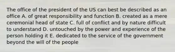 The office of the president of the US can best be described as an office A. of great responsibility and function B. created as a mere ceremonial head of state C. full of conflict and by nature difficult to understand D. untouched by the power and experience of the person holding it E. dedicated to the service of the government beyond the will of the people