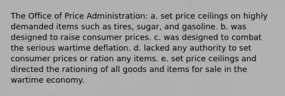 The Office of Price Administration: a. set price ceilings on highly demanded items such as tires, sugar, and gasoline. b. was designed to raise consumer prices. c. was designed to combat the serious wartime deflation. d. lacked any authority to set consumer prices or ration any items. e. set price ceilings and directed the rationing of all goods and items for sale in the wartime economy.