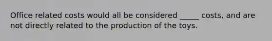 Office related costs would all be considered _____ costs, and are not directly related to the production of the toys.