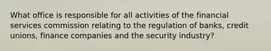 What office is responsible for all activities of the financial services commission relating to the regulation of banks, credit unions, finance companies and the security industry?