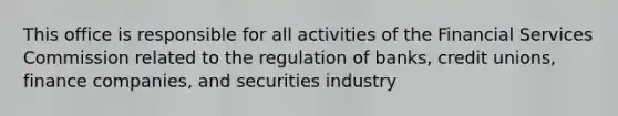 This office is responsible for all activities of the Financial Services Commission related to the regulation of banks, credit unions, finance companies, and securities industry