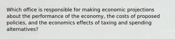 Which office is responsible for making economic projections about the performance of the economy, the costs of proposed policies, and the economics effects of taxing and spending alternatives?