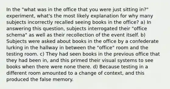 In the "what was in the office that you were just sitting in?" experiment, what's the most likely explanation for why many subjects incorrectly recalled seeing books in the office? a) In answering this question, subjects interrogated their "office schema" as well as their recollection of the event itself. b) Subjects were asked about books in the office by a confederate lurking in the hallway in between the "office" room and the testing room. c) They had seen books in the previous office that they had been in, and this primed their visual systems to see books when there were none there. d) Because testing in a different room amounted to a change of context, and this produced the false memory.