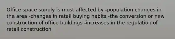 Office space supply is most affected by -population changes in the area -changes in retail buying habits -the conversion or new construction of office buildings -increases in the regulation of retail construction