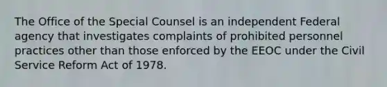 The Office of the Special Counsel is an independent Federal agency that investigates complaints of prohibited personnel practices other than those enforced by the EEOC under the Civil Service Reform Act of 1978.