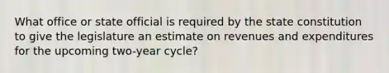 What office or state official is required by the state constitution to give the legislature an estimate on revenues and expenditures for the upcoming two-year cycle?