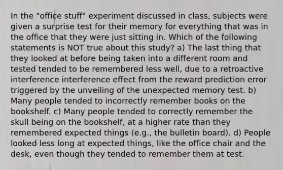 In the "office stuff" experiment discussed in class, subjects were given a surprise test for their memory for everything that was in the office that they were just sitting in. Which of the following statements is NOT true about this study? a) The last thing that they looked at before being taken into a different room and tested tended to be remembered less well, due to a retroactive interference interference effect from the reward prediction error triggered by the unveiling of the unexpected memory test. b) Many people tended to incorrectly remember books on the bookshelf. c) Many people tended to correctly remember the skull being on the bookshelf, at a higher rate than they remembered expected things (e.g., the bulletin board). d) People looked less long at expected things, like the office chair and the desk, even though they tended to remember them at test.