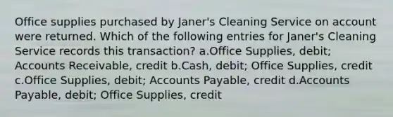 Office supplies purchased by Janer's Cleaning Service on account were returned. Which of the following entries for Janer's Cleaning Service records this transaction? a.Office Supplies, debit; Accounts Receivable, credit b.Cash, debit; Office Supplies, credit c.Office Supplies, debit; Accounts Payable, credit d.Accounts Payable, debit; Office Supplies, credit