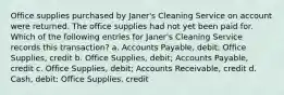 Office supplies purchased by Janer's Cleaning Service on account were returned. The office supplies had not yet been paid for. Which of the following entries for Janer's Cleaning Service records this transaction? a. Accounts Payable, debit; Office Supplies, credit b. Office Supplies, debit; Accounts Payable, credit c. Office Supplies, debit; Accounts Receivable, credit d. Cash, debit; Office Supplies, credit