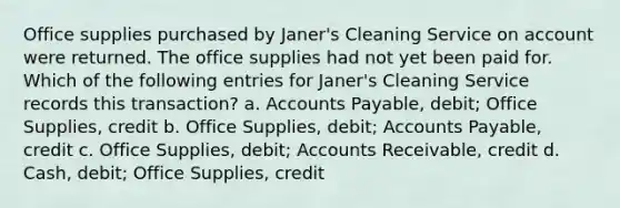 Office supplies purchased by Janer's Cleaning Service on account were returned. The office supplies had not yet been paid for. Which of the following entries for Janer's Cleaning Service records this transaction? a. <a href='https://www.questionai.com/knowledge/kWc3IVgYEK-accounts-payable' class='anchor-knowledge'>accounts payable</a>, debit; Office Supplies, credit b. Office Supplies, debit; Accounts Payable, credit c. Office Supplies, debit; Accounts Receivable, credit d. Cash, debit; Office Supplies, credit