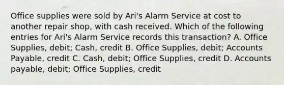 Office supplies were sold by Ari's Alarm Service at cost to another repair shop, with cash received. Which of the following entries for Ari's Alarm Service records this transaction? A. Office Supplies, debit; Cash, credit B. Office Supplies, debit; Accounts Payable, credit C. Cash, debit; Office Supplies, credit D. Accounts payable, debit; Office Supplies, credit