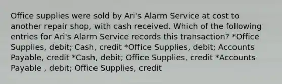 Office supplies were sold by Ari's Alarm Service at cost to another repair shop, with cash received. Which of the following entries for Ari's Alarm Service records this transaction? *Office Supplies, debit; Cash, credit *Office Supplies, debit; <a href='https://www.questionai.com/knowledge/kWc3IVgYEK-accounts-payable' class='anchor-knowledge'>accounts payable</a>, credit *Cash, debit; Office Supplies, credit *Accounts Payable , debit; Office Supplies, credit