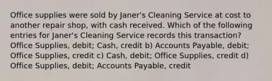 Office supplies were sold by Janer's Cleaning Service at cost to another repair shop, with cash received. Which of the following entries for Janer's Cleaning Service records this transaction? Office Supplies, debit; Cash, credit b) Accounts Payable, debit; Office Supplies, credit c) Cash, debit; Office Supplies, credit d) Office Supplies, debit; Accounts Payable, credit