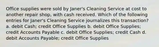 Office supplies were sold by Janer's Cleaning Service at cost to another repair shop, with cash received. Which of the following entries for Janer's Cleaning Service journalizes this transaction? a. debit Cash; credit Office Supplies b. debit Office Supplies; credit Accounts Payable c. debit Office Supplies; credit Cash d. debit Accounts Payable; credit Office Supplies