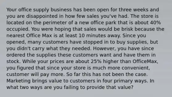 Your office supply business has been open for three weeks and you are disappointed in how few sales you've had. The store is located on the perimeter of a new office park that is about 40% occupied. You were hoping that sales would be brisk because the nearest Office Max is at least 10 minutes away. Since you opened, many customers have stopped in to buy supplies, but you didn't carry what they needed. However, you have since ordered the supplies these customers want and have them in stock. While your prices are about 25% higher than OfficeMax, you figured that since your store is much more convenient, customer will pay more. So far this has not been the case. Marketing brings value to customers in four primary ways. In what two ways are you failing to provide that value?