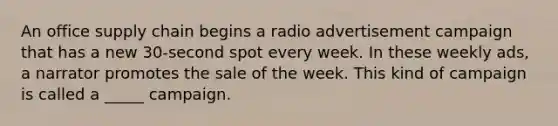 An office supply chain begins a radio advertisement campaign that has a new 30-second spot every week. In these weekly ads, a narrator promotes the sale of the week. This kind of campaign is called a _____ campaign.