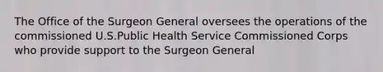 The Office of the Surgeon General oversees the operations of the commissioned U.S.Public Health Service Commissioned Corps who provide support to the Surgeon General