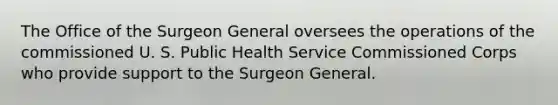 The Office of the Surgeon General oversees the operations of the commissioned U. S. Public Health Service Commissioned Corps who provide support to the Surgeon General.