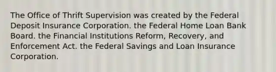 The Office of Thrift Supervision was created by the Federal Deposit Insurance Corporation. the Federal Home Loan Bank Board. the Financial Institutions Reform, Recovery, and Enforcement Act. the Federal Savings and Loan Insurance Corporation.