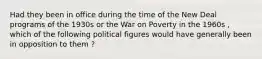 Had they been in office during the time of the New Deal programs of the 1930s or the War on Poverty in the 1960s , which of the following political figures would have generally been in opposition to them ?