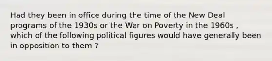 Had they been in office during the time of the New Deal programs of the 1930s or the War on Poverty in the 1960s , which of the following political figures would have generally been in opposition to them ?