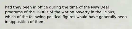 had they been in office during the time of the New Deal programs of the 1930's of the war on poverty in the 1960s, which of the following political figures would have generally been in opposition of them