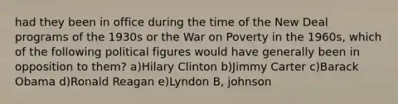 had they been in office during the time of the New Deal programs of the 1930s or the War on Poverty in the 1960s, which of the following political figures would have generally been in opposition to them? a)Hilary Clinton b)Jimmy Carter c)Barack Obama d)Ronald Reagan e)Lyndon B, johnson