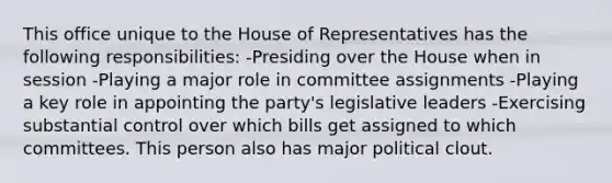 This office unique to the House of Representatives has the following responsibilities: -Presiding over the House when in session -Playing a major role in committee assignments -Playing a key role in appointing the party's legislative leaders -Exercising substantial control over which bills get assigned to which committees. This person also has major political clout.