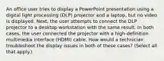 An office user tries to display a PowerPoint presentation using a digital light processing (DLP) projector and a laptop, but no video is displayed. Next, the user attempts to connect the DLP projector to a desktop workstation with the same result. In both cases, the user connected the projector with a high-definition multimedia interface (HDMI) cable. How would a technician troubleshoot the display issues in both of these cases? (Select all that apply.)