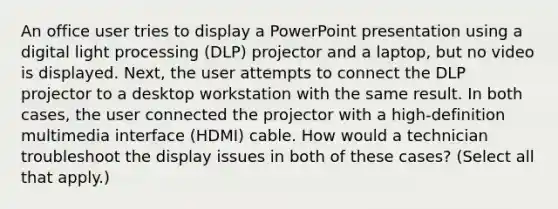 An office user tries to display a PowerPoint presentation using a digital light processing (DLP) projector and a laptop, but no video is displayed. Next, the user attempts to connect the DLP projector to a desktop workstation with the same result. In both cases, the user connected the projector with a high-definition multimedia interface (HDMI) cable. How would a technician troubleshoot the display issues in both of these cases? (Select all that apply.)