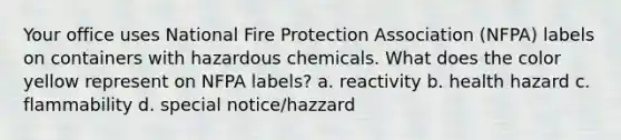 Your office uses National Fire Protection Association (NFPA) labels on containers with hazardous chemicals. What does the color yellow represent on NFPA labels? a. reactivity b. health hazard c. flammability d. special notice/hazzard