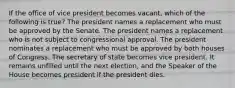 If the office of vice president becomes vacant, which of the following is true? The president names a replacement who must be approved by the Senate. The president names a replacement who is not subject to congressional approval. The president nominates a replacement who must be approved by both houses of Congress. The secretary of state becomes vice president. It remains unfilled until the next election, and the Speaker of the House becomes president if the president dies.