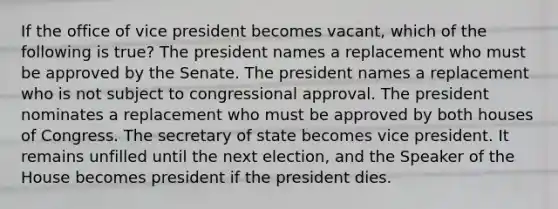 If the office of vice president becomes vacant, which of the following is true? The president names a replacement who must be approved by the Senate. The president names a replacement who is not subject to congressional approval. The president nominates a replacement who must be approved by both houses of Congress. The secretary of state becomes vice president. It remains unfilled until the next election, and the Speaker of the House becomes president if the president dies.