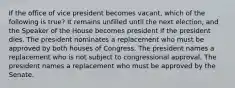 If the office of vice president becomes vacant, which of the following is true? It remains unfilled until the next election, and the Speaker of the House becomes president if the president dies. The president nominates a replacement who must be approved by both houses of Congress. The president names a replacement who is not subject to congressional approval. The president names a replacement who must be approved by the Senate.