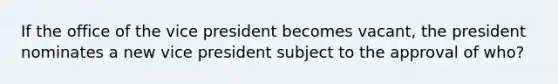 If the office of the vice president becomes vacant, the president nominates a new vice president subject to the approval of who?