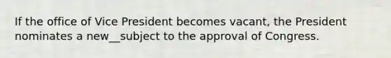 If the office of Vice President becomes vacant, the President nominates a new__subject to the approval of Congress.