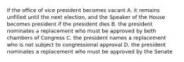 If the office of vice president becomes vacant A. it remains unfilled until the next election, and the Speaker of the House becomes president if the president dies B. the president nominates a replacement who must be approved by both chambers of Congress C. the president names a replacement who is not subject to congressional approval D. the president nominates a replacement who must be approved by the Senate