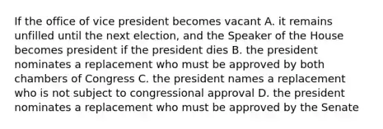 If the office of vice president becomes vacant A. it remains unfilled until the next election, and the Speaker of the House becomes president if the president dies B. the president nominates a replacement who must be approved by both chambers of Congress C. the president names a replacement who is not subject to congressional approval D. the president nominates a replacement who must be approved by the Senate