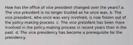 How has the office of vice president changed over the years? a. The vice president is no longer trusted as he once was. b. The vice president, who once was very involved, is now frozen out of the policy-making process. c. The vice president has been more involved in the policy-making process in recent years than in the past. d. The vice presidency has become a prerequisite for the presidency.