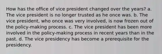 How has the office of vice president changed over the years? a. The vice president is no longer trusted as he once was. b. The vice president, who once was very involved, is now frozen out of the policy-making process. c. The vice president has been more involved in the policy-making process in recent years than in the past. d. The vice presidency has become a prerequisite for the presidency.