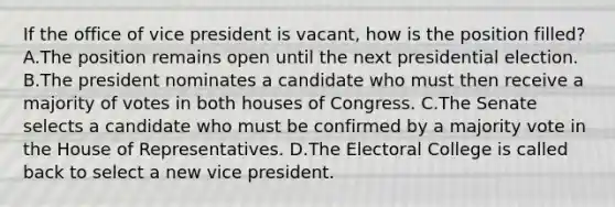 If the office of vice president is vacant, how is the position filled? A.The position remains open until the next presidential election. B.The president nominates a candidate who must then receive a majority of votes in both houses of Congress. C.The Senate selects a candidate who must be confirmed by a majority vote in the House of Representatives. D.The Electoral College is called back to select a new vice president.