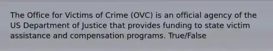 The Office for Victims of Crime (OVC) is an official agency of the US Department of Justice that provides funding to state victim assistance and compensation programs. True/False